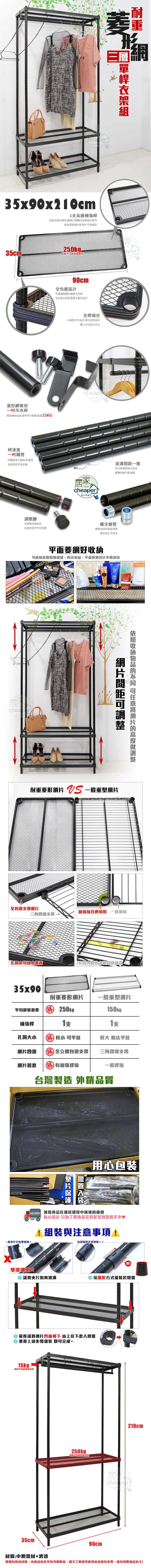 三層35x90x20cm1長補強長邊補強讓整體重更佳堅固高品質超強耐重 不易變型35cm®$每層平均aper快90cm全包邊設計不僅讓整體外觀更佳亮眼全包邊也是耐重最主要的設計菱形專用吊衣桿簡易螺絲 單桿平均15KG烤漆黑粉體烤漆抗銹蝕耐潮濕長期使用不易生鏽腳四腳高低克服地面不平的問題全焊接合小細節也不馬虎 堅持全焊接合讓小兵也能立大功家HOMEcheaper家の快適さ一致調整整體外觀也較美觀螺牙鎖管鐵管相接的重要環節螺牙設計不掉漆平面菱網好可直接置瓶瓶罐罐平面菱網設計不會掉落cheaper網片間距可調整收納物品的 可任意網片的高度調整耐重菱形網片  一般重型網片全包邊撐網片接合更耐用 一般相接三角鐵線支撐孔洞放小東西孔洞大導致小物品會掉落35x90耐重菱形網片一般重型網片平均靜態載重勝 250kg150kg補強桿支支孔洞大小勝 較小 可平放較大 無法平放網片四邊勝全立體包邊支撐三角鐵線支撐網片管套勝有加強焊接一般焊接台灣製造 外銷品質一般片只有單滾溝鐵管用心包裝 減低商品在運送過程中碰撞的機會貼心設計 只為了將商品完好配送到您的手中♥1組裝與注意事項!有缝隙是正常現象!!!雙滾溝片請將夾片對齊滾溝② 以錐形方式組裝於鐵管 最後請將網片凹面朝下 由上往下套入鐵管重覆上述步驟組裝 即可完成~15kg單桿平均靜態載重35cm250kg單平均靜態載重,90cm居210cmcheaper材質:中鋼鐵材+烤漆圖檔為實品拍攝,本商品內容不包含擺飾品,因手工測量可能與產品略有差異,請以實際商品為主!